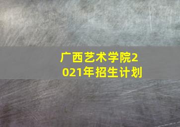 广西艺术学院2021年招生计划