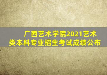 广西艺术学院2021艺术类本科专业招生考试成绩公布