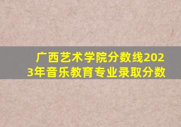 广西艺术学院分数线2023年音乐教育专业录取分数