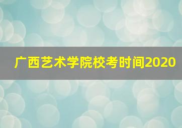 广西艺术学院校考时间2020