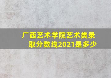 广西艺术学院艺术类录取分数线2021是多少