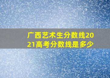 广西艺术生分数线2021高考分数线是多少