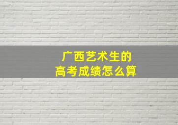 广西艺术生的高考成绩怎么算