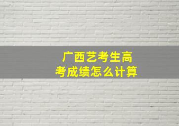 广西艺考生高考成绩怎么计算