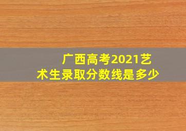 广西高考2021艺术生录取分数线是多少