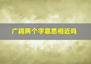 广阔两个字意思相近吗