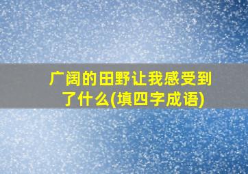 广阔的田野让我感受到了什么(填四字成语)