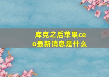 库克之后苹果ceo最新消息是什么