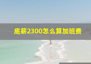 底薪2300怎么算加班费