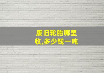 废旧轮胎哪里收,多少钱一吨