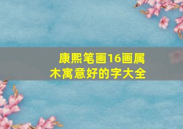 康熙笔画16画属木寓意好的字大全