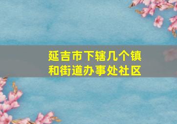 延吉市下辖几个镇和街道办事处社区