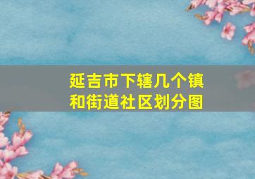 延吉市下辖几个镇和街道社区划分图