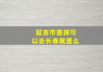 延吉市医保可以去长春就医么