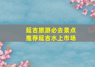 延吉旅游必去景点推荐延吉水上市场