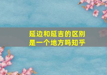 延边和延吉的区别是一个地方吗知乎