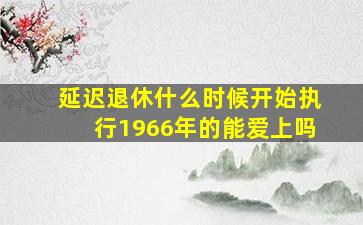 延迟退休什么时候开始执行1966年的能爱上吗