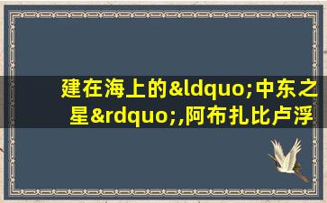 建在海上的“中东之星”,阿布扎比卢浮宫正式开放