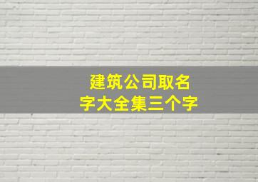 建筑公司取名字大全集三个字