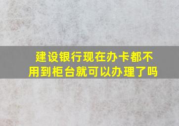 建设银行现在办卡都不用到柜台就可以办理了吗