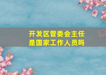 开发区管委会主任是国家工作人员吗