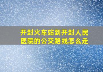 开封火车站到开封人民医院的公交路线怎么走