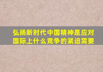 弘扬新时代中国精神是应对国际上什么竞争的紧迫需要