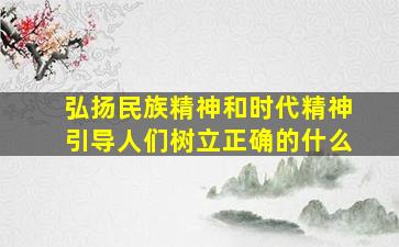 弘扬民族精神和时代精神引导人们树立正确的什么