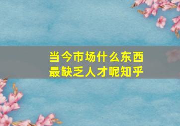 当今市场什么东西最缺乏人才呢知乎