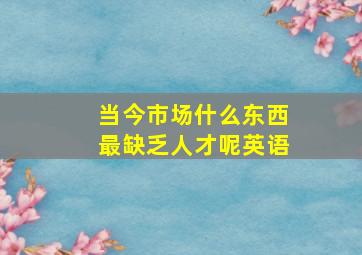 当今市场什么东西最缺乏人才呢英语