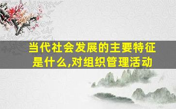 当代社会发展的主要特征是什么,对组织管理活动