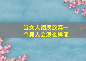 当女人彻底放弃一个男人会怎么样呢