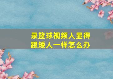 录篮球视频人显得跟矮人一样怎么办