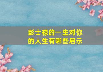 彭士禄的一生对你的人生有哪些启示