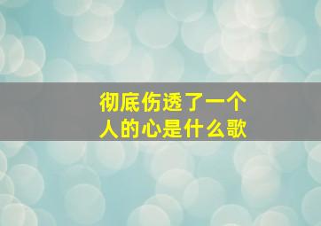 彻底伤透了一个人的心是什么歌