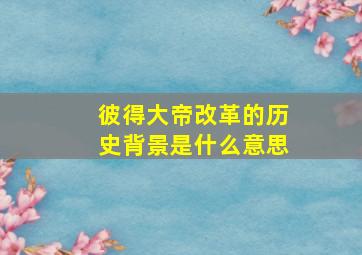 彼得大帝改革的历史背景是什么意思