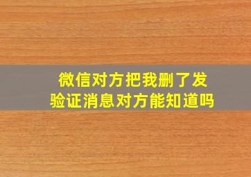 微信对方把我删了发验证消息对方能知道吗