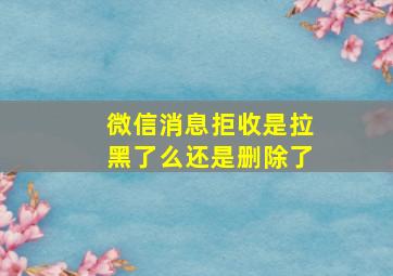 微信消息拒收是拉黑了么还是删除了