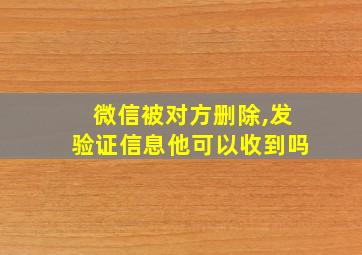 微信被对方删除,发验证信息他可以收到吗