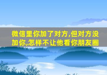 微信里你加了对方,但对方没加你,怎样不让他看你朋友圈