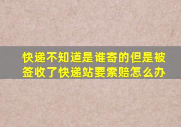 快递不知道是谁寄的但是被签收了快递站要索赔怎么办