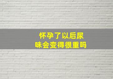 怀孕了以后尿味会变得很重吗