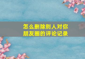 怎么删除别人对你朋友圈的评论记录