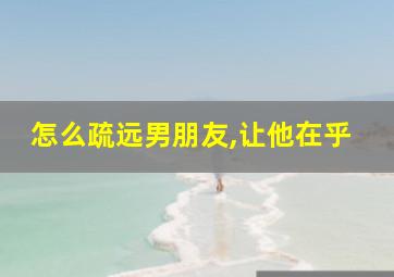 怎么疏远男朋友,让他在乎