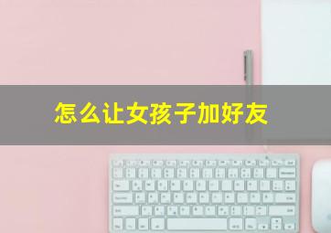 怎么让女孩子加好友