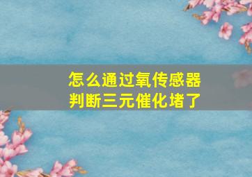 怎么通过氧传感器判断三元催化堵了