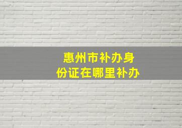 惠州市补办身份证在哪里补办