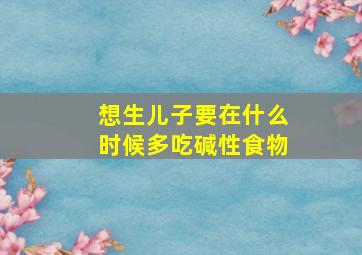 想生儿子要在什么时候多吃碱性食物