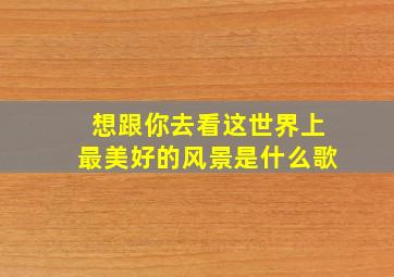 想跟你去看这世界上最美好的风景是什么歌