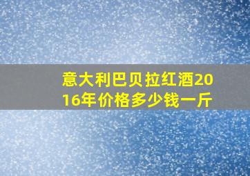 意大利巴贝拉红酒2016年价格多少钱一斤